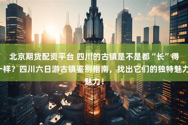 北京期货配资平台 四川的古镇是不是都“长”得一样?四川六日游古镇鉴别指南,找出它们的独特魅力!