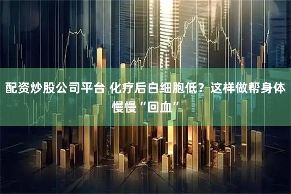 配资炒股公司平台 化疗后白细胞低？这样做帮身体慢慢“回血”