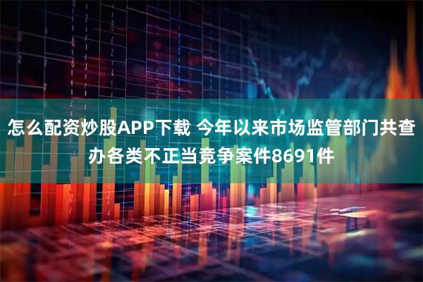 怎么配资炒股APP下载 今年以来市场监管部门共查办各类不正当竞争案件8691件
