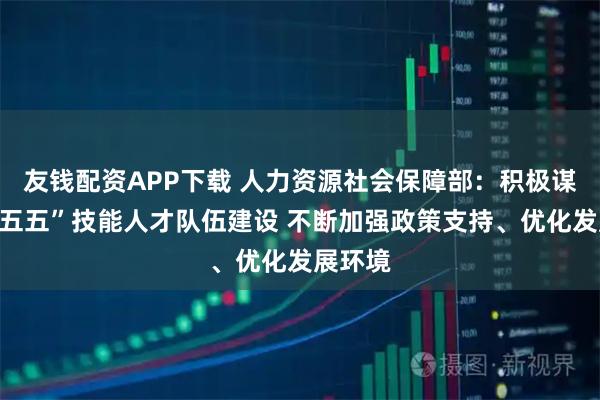 友钱配资APP下载 人力资源社会保障部：积极谋划“十五五”技能人才队伍建设 不断加强政策支持、优化发展环境