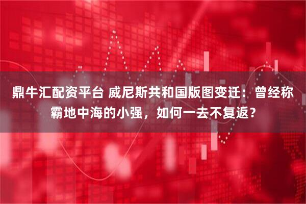 鼎牛汇配资平台 威尼斯共和国版图变迁：曾经称霸地中海的小强，如何一去不复返？