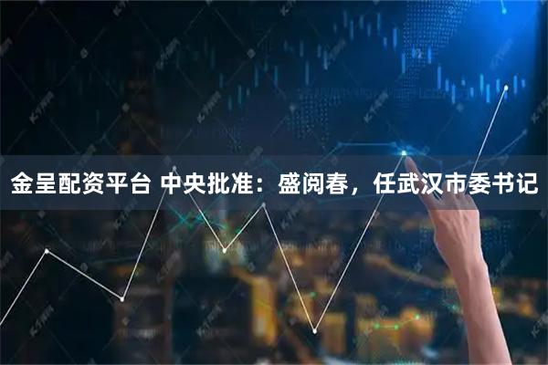 金呈配资平台 中央批准:盛阅春,任武汉市委书记