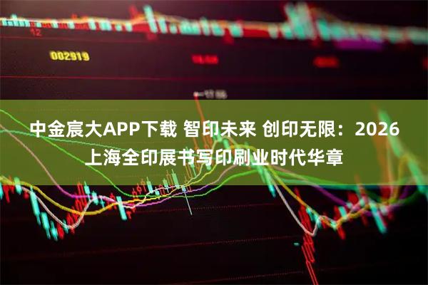 中金宸大APP下载 智印未来 创印无限:2026上海全印展书写印刷业时代华章