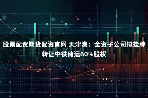 股票配资期货配资官网 天津港：全资子公司拟挂牌转让中铁储运60%股权