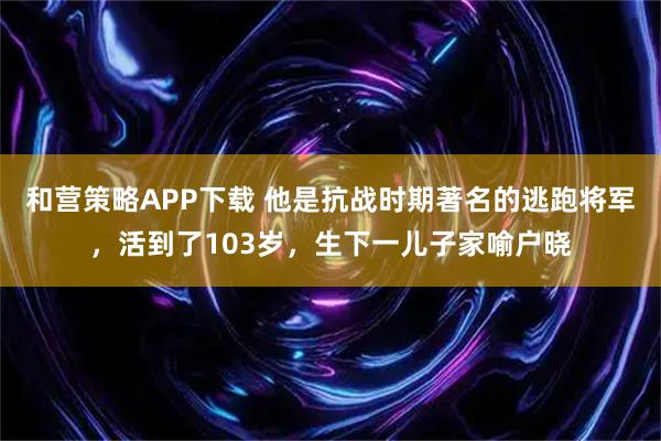 和营策略APP下载 他是抗战时期著名的逃跑将军，活到了103岁，生下一儿子家喻户晓