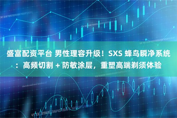 盛富配资平台 男性理容升级！SXS 蜂鸟瞬净系统：高频切割 + 防敏涂层，重塑高端剃须体验