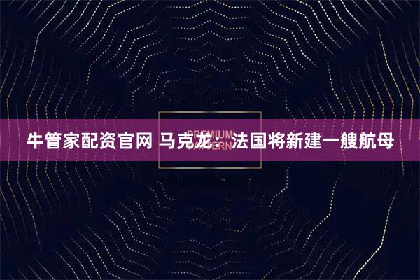 牛管家配资官网 马克龙：法国将新建一艘航母