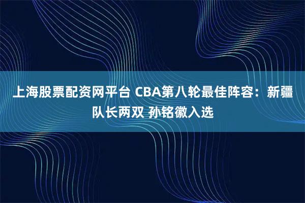 上海股票配资网平台 CBA第八轮最佳阵容:新疆队长两双 孙铭徽入选
