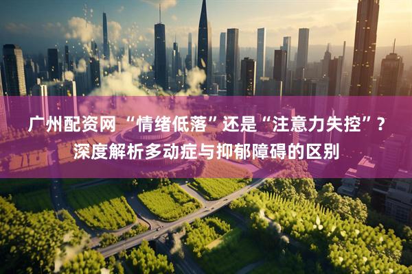 广州配资网 “情绪低落”还是“注意力失控”？深度解析多动症与抑郁障碍的区别