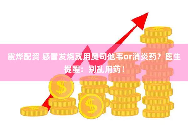震烨配资 感冒发烧就用奥司他韦or消炎药？医生提醒：别乱用药！