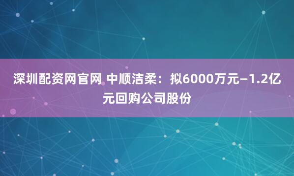 深圳配资网官网 中顺洁柔：拟6000万元—1.2亿元回购公司股份