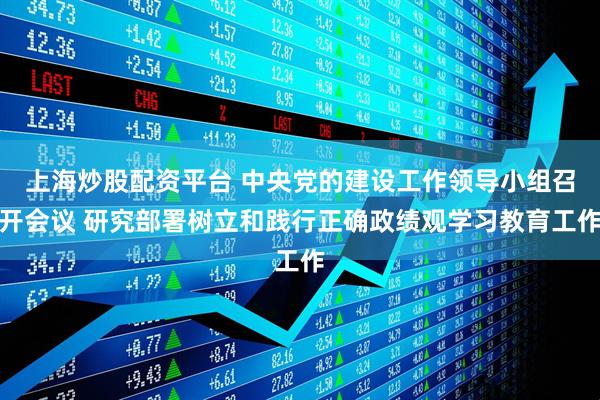 上海炒股配资平台 中央党的建设工作领导小组召开会议 研究部署树立和践行正确政绩观学习教育工作