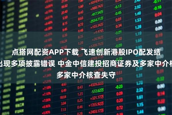 点搭网配资APP下载 飞速创新港股IPO配发结果公告出现多项披露错误 中金中信建投招商证券及多家中介核查失守