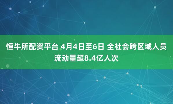 恒牛所配资平台 4月4日至6日 全社会跨区域人员流动量超8.4亿人次