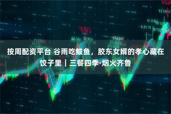 按周配资平台 谷雨吃鲅鱼，胶东女婿的孝心藏在饺子里｜三餐四季·烟火齐鲁