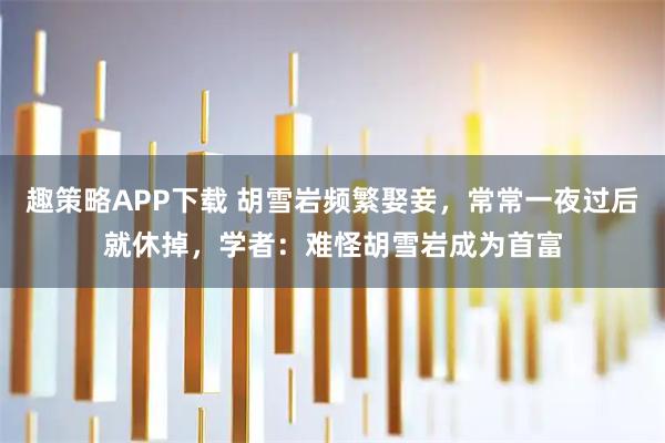 趣策略APP下载 胡雪岩频繁娶妾，常常一夜过后就休掉，学者：难怪胡雪岩成为首富