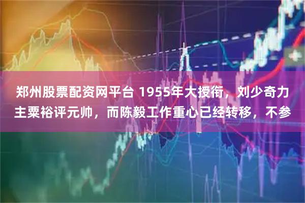 郑州股票配资网平台 1955年大授衔，刘少奇力主粟裕评元帅，而陈毅工作重心已经转移，不参
