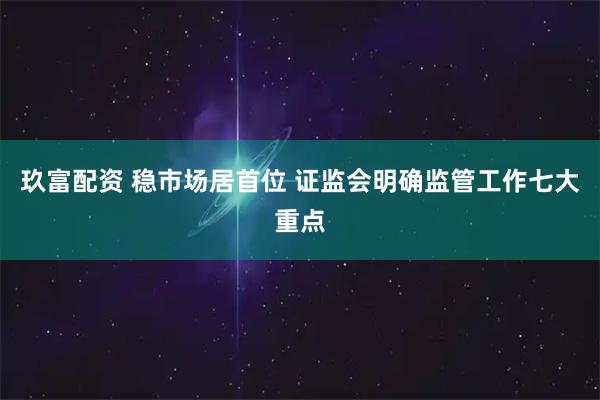 玖富配资 稳市场居首位 证监会明确监管工作七大重点