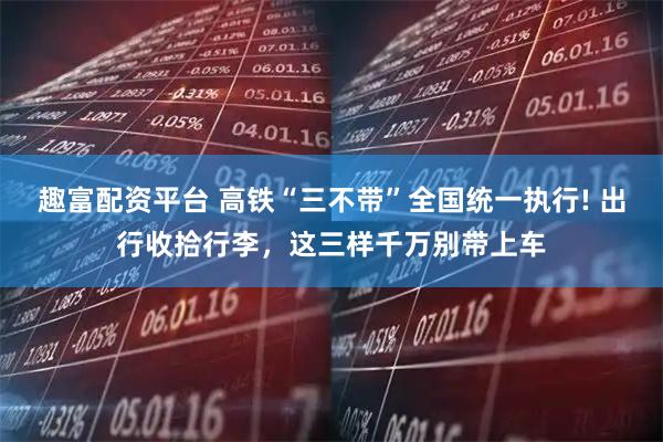 趣富配资平台 高铁“三不带”全国统一执行! 出行收拾行李，这三样千万别带上车