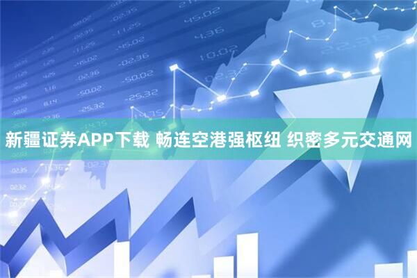 新疆证券APP下载 畅连空港强枢纽 织密多元交通网
